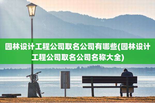 园林设计工程公司取名公司有哪些(园林设计工程公司取名公司名称大全)