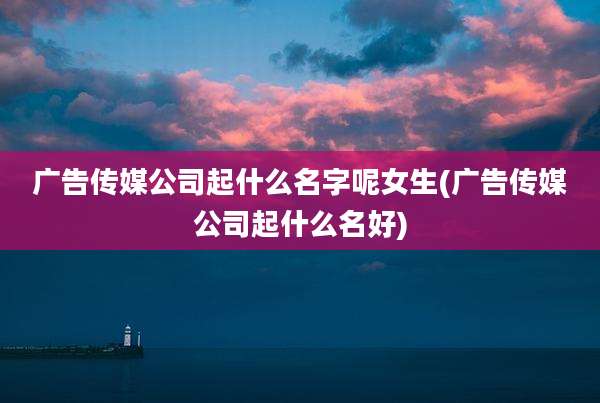广告传媒公司起什么名字呢女生(广告传媒公司起什么名好)