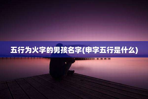 五行为火字的男孩名字(申字五行是什么)