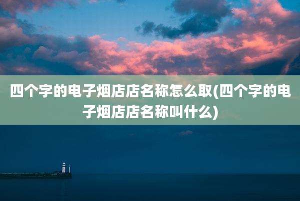四个字的电子烟店店名称怎么取(四个字的电子烟店店名称叫什么)