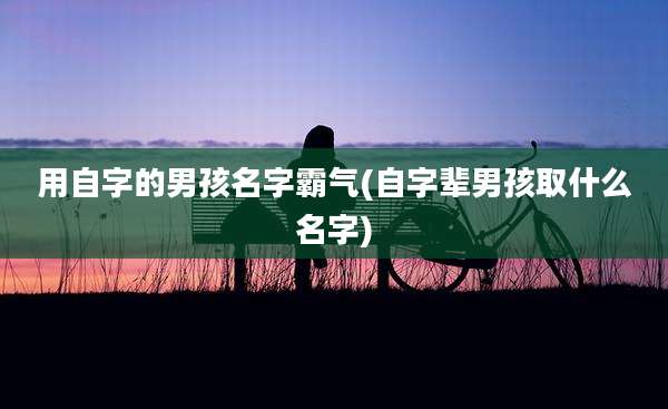 用自字的男孩名字霸气(自字辈男孩取什么名字)