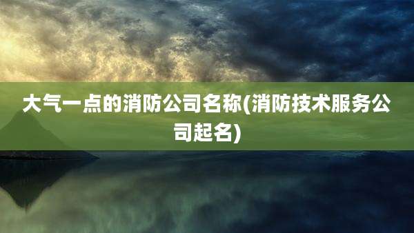 大气一点的消防公司名称(消防技术服务公司起名)