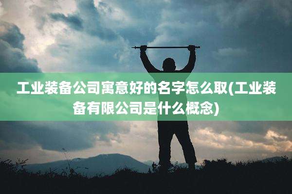 工业装备公司寓意好的名字怎么取(工业装备有限公司是什么概念)