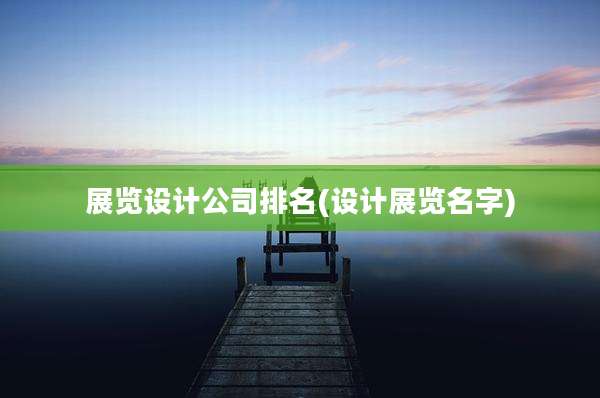 展览设计公司排名(设计展览名字)