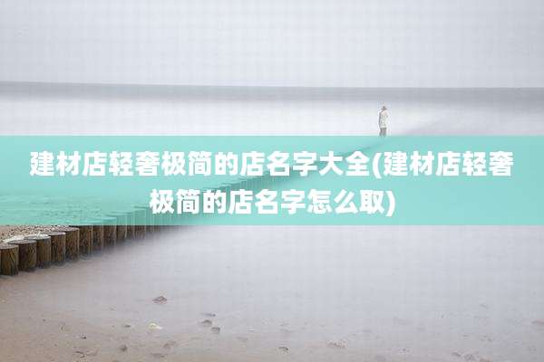 建材店轻奢极简的店名字大全(建材店轻奢极简的店名字怎么取)