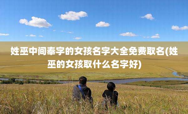 姓巫中间奉字的女孩名字大全免费取名(姓巫的女孩取什么名字好)