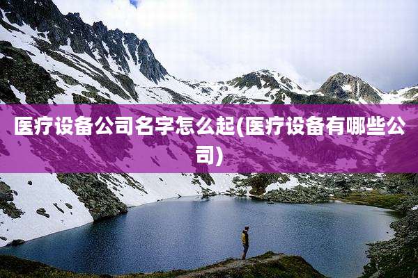 医疗设备公司名字怎么起(医疗设备有哪些公司)