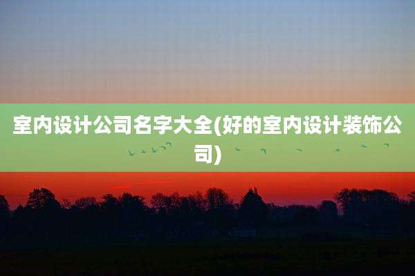 室内设计公司名字大全(好的室内设计装饰公司)