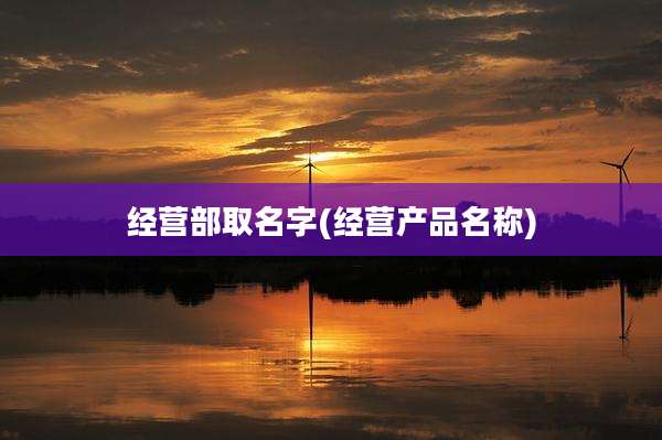 经营部取名字(经营产品名称)