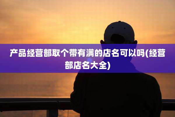 产品经营部取个带有满的店名可以吗(经营部店名大全)