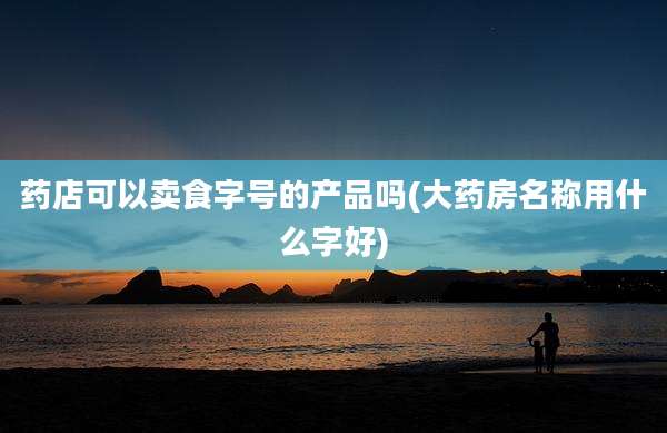药店可以卖食字号的产品吗(大药房名称用什么字好)