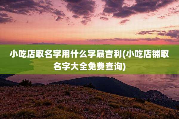 小吃店取名字用什么字最吉利(小吃店铺取名字大全免费查询)