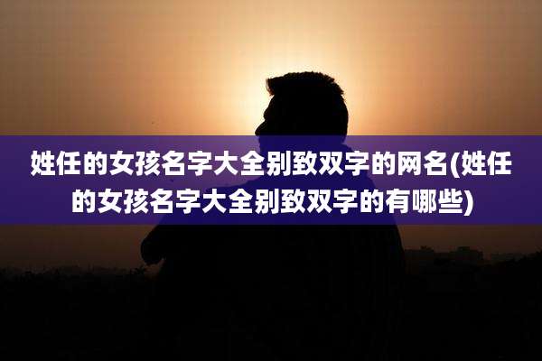 姓任的女孩名字大全别致双字的网名(姓任的女孩名字大全别致双字的有哪些)