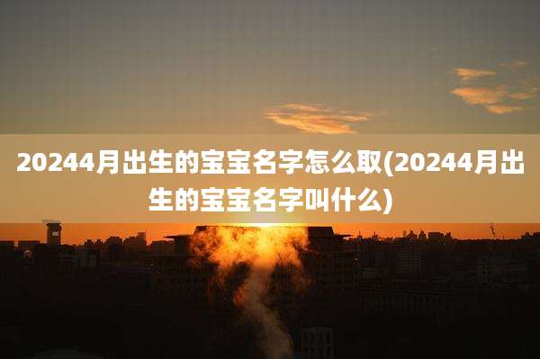 20244月出生的宝宝名字怎么取(20244月出生的宝宝名字叫什么)