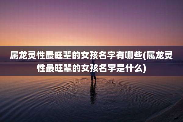 属龙灵性最旺辈的女孩名字有哪些(属龙灵性最旺辈的女孩名字是什么)