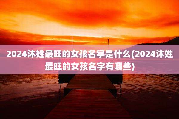 2024沐姓最旺的女孩名字是什么(2024沐姓最旺的女孩名字有哪些)