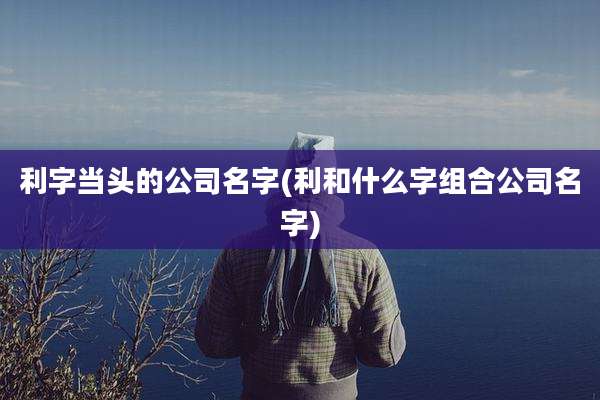 利字当头的公司名字(利和什么字组合公司名字)