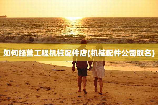 如何经营工程机械配件店(机械配件公司取名)