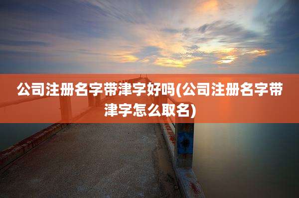 公司注册名字带津字好吗(公司注册名字带津字怎么取名)