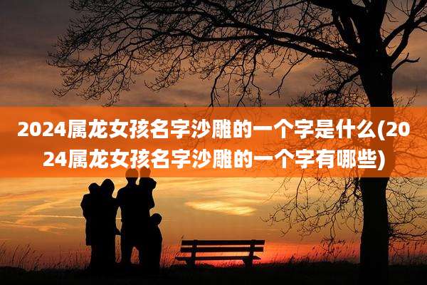 2024属龙女孩名字沙雕的一个字是什么(2024属龙女孩名字沙雕的一个字有哪些)