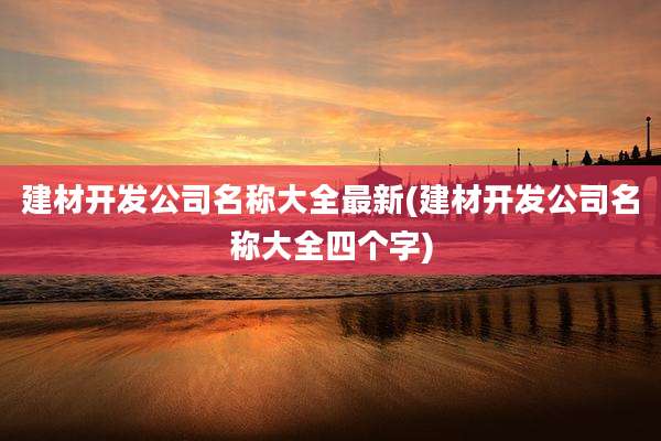 建材开发公司名称大全最新(建材开发公司名称大全四个字)