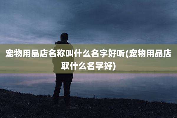 宠物用品店名称叫什么名字好听(宠物用品店取什么名字好)