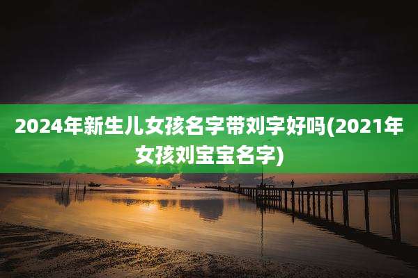 2024年新生儿女孩名字带刘字好吗(2021年女孩刘宝宝名字)