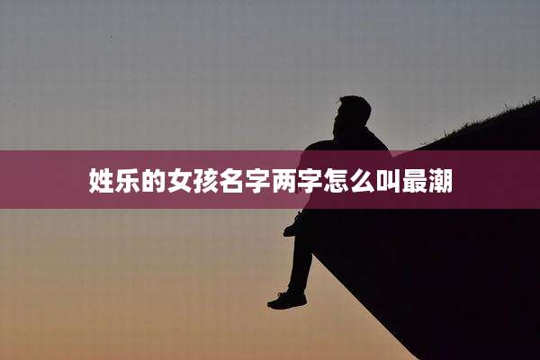姓乐的女孩名字两字怎么叫最潮