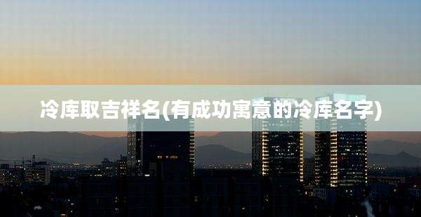 冷库取吉祥名(有成功寓意的冷库名字)