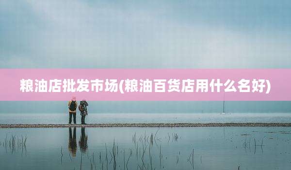 粮油店批发市场(粮油百货店用什么名好)