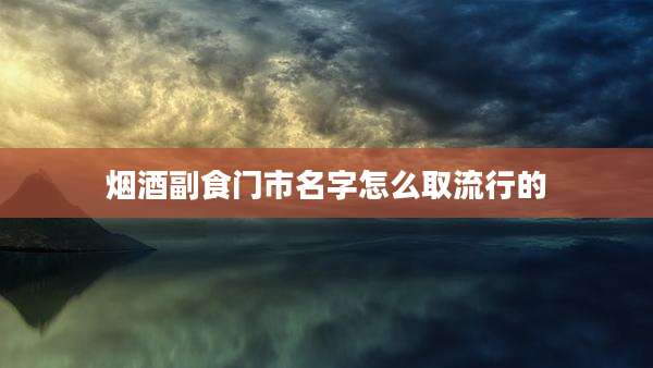 烟酒副食门市名字怎么取流行的