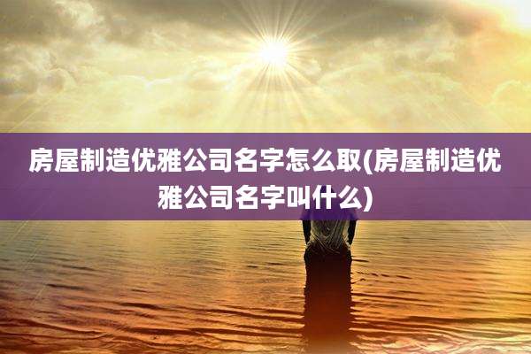 房屋制造优雅公司名字怎么取(房屋制造优雅公司名字叫什么)