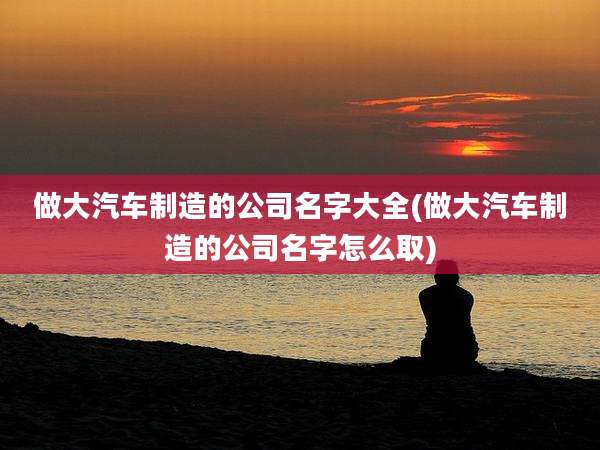 做大汽车制造的公司名字大全(做大汽车制造的公司名字怎么取)