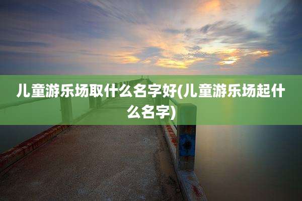 儿童游乐场取什么名字好(儿童游乐场起什么名字)