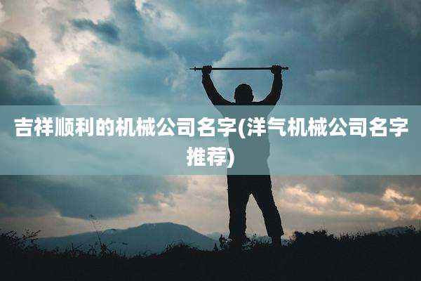 吉祥顺利的机械公司名字(洋气机械公司名字推荐)