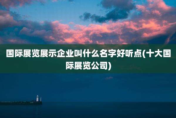 国际展览展示企业叫什么名字好听点(十大国际展览公司)