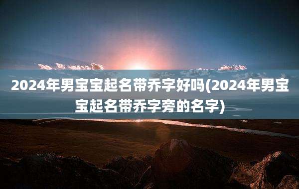 2024年男宝宝起名带乔字好吗(2024年男宝宝起名带乔字旁的名字)