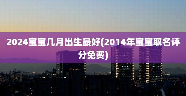 2024宝宝几月出生最好(2014年宝宝取名评分免费)