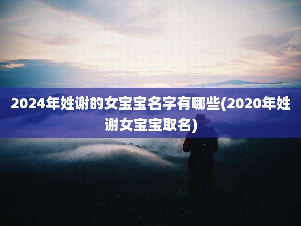 2024年姓谢的女宝宝名字有哪些(2020年姓谢女宝宝取名)