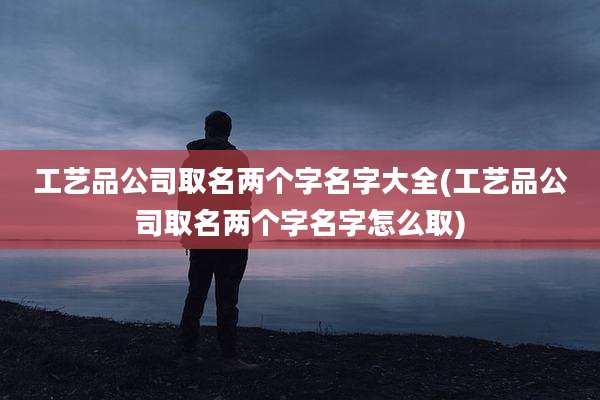 工艺品公司取名两个字名字大全(工艺品公司取名两个字名字怎么取)