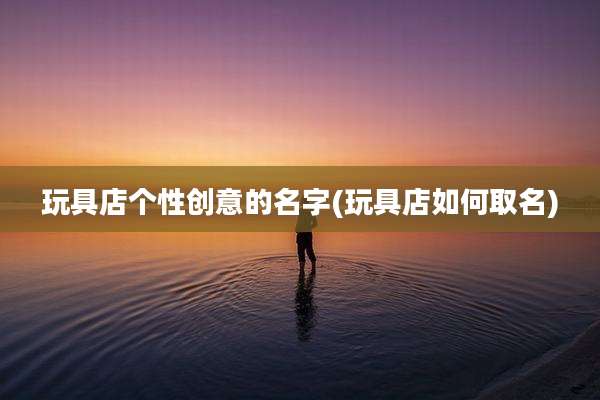 玩具店个性创意的名字(玩具店如何取名)