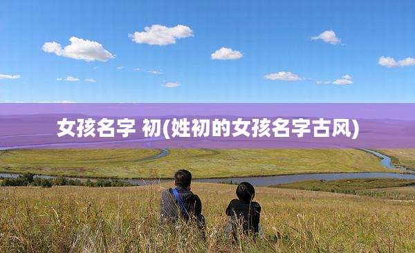 女孩名字 初(姓初的女孩名字古风)