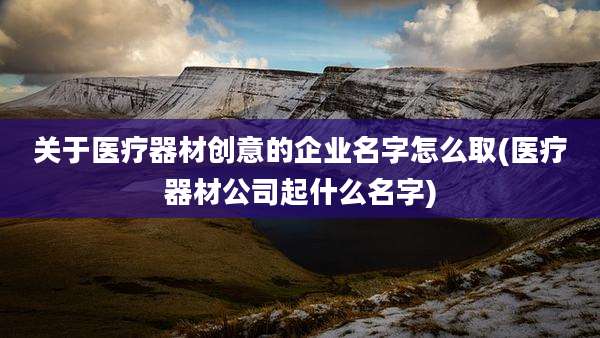 关于医疗器材创意的企业名字怎么取(医疗器材公司起什么名字)