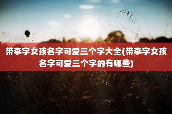 带李字女孩名字可爱三个字大全(带李字女孩名字可爱三个字的有哪些)