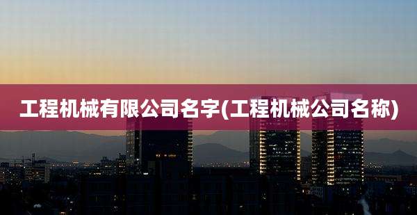 工程机械有限公司名字(工程机械公司名称)