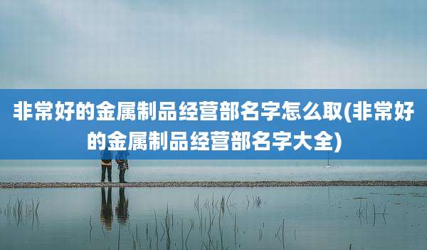 非常好的金属制品经营部名字怎么取(非常好的金属制品经营部名字大全)