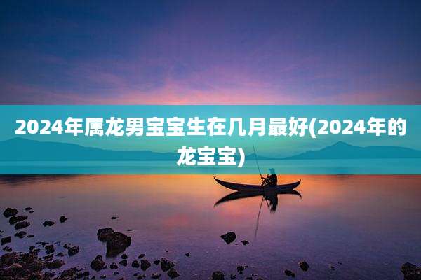 2024年属龙男宝宝生在几月最好(2024年的龙宝宝)