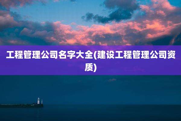 工程管理公司名字大全(建设工程管理公司资质)