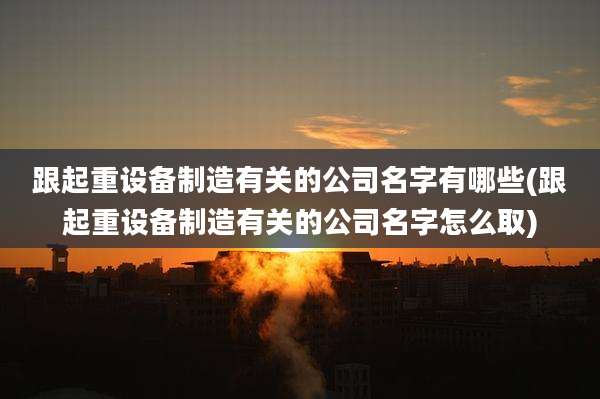 跟起重设备制造有关的公司名字有哪些(跟起重设备制造有关的公司名字怎么取)
