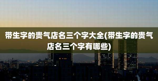 带生字的贵气店名三个字大全(带生字的贵气店名三个字有哪些)